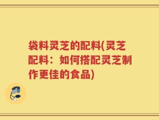 袋料灵芝的配料(灵芝配料：如何搭配灵芝制作更佳的食品)