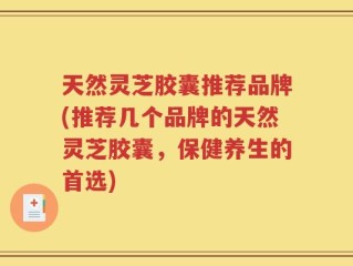 天然灵芝胶囊推荐品牌(推荐几个品牌的天然灵芝胶囊，保健养生的首选)