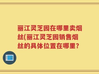丽江灵芝园在哪里卖烟丝(丽江灵芝园销售烟丝的具体位置在哪里？