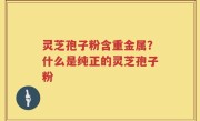 灵芝孢子粉含重金属？什么是纯正的灵芝孢子粉