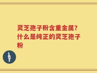 灵芝孢子粉含重金属？什么是纯正的灵芝孢子粉