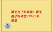 灵芝孢子粉破壁？灵芝孢子粉破壁99%什么意思