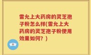 雷允上大药房的灵芝孢子粉怎么样(雷允上大药房的灵芝孢子粉使用效果如何？)