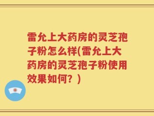 雷允上大药房的灵芝孢子粉怎么样(雷允上大药房的灵芝孢子粉使用效果如何？)