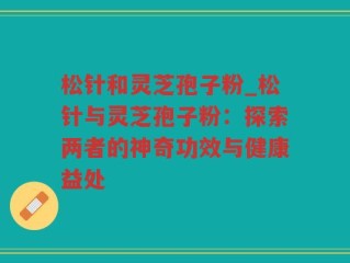 松针和灵芝孢子粉_松针与灵芝孢子粉：探索两者的神奇功效与健康益处