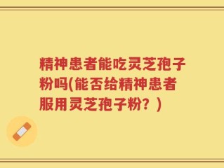 精神患者能吃灵芝孢子粉吗(能否给精神患者服用灵芝孢子粉？)