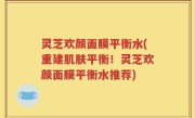 灵芝欢颜面膜平衡水(重建肌肤平衡！灵芝欢颜面膜平衡水推荐)