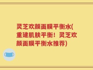 灵芝欢颜面膜平衡水(重建肌肤平衡！灵芝欢颜面膜平衡水推荐)