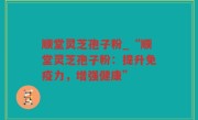 顺堂灵芝孢子粉_“顺堂灵芝孢子粉：提升免疫力，增强健康”