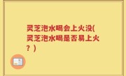 灵芝泡水喝会上火没(灵芝泡水喝是否易上火？)