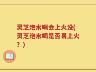 灵芝泡水喝会上火没(灵芝泡水喝是否易上火？)