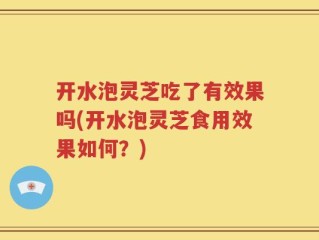 开水泡灵芝吃了有效果吗(开水泡灵芝食用效果如何？)