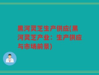 黑河灵芝生产供应(黑河灵芝产业：生产供应与市场前景)