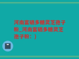 河南富硒多糖灵芝孢子粉_河南富硒多糖灵芝孢子粉：)