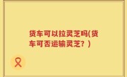 货车可以拉灵芝吗(货车可否运输灵芝？)