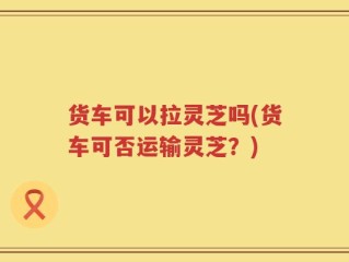 货车可以拉灵芝吗(货车可否运输灵芝？)
