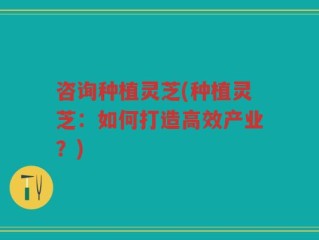 咨询种植灵芝(种植灵芝：如何打造高效产业？)