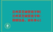 兰州灵芝破壁孢子粉(兰州灵芝破壁孢子粉：保健佳品，滋补身心)