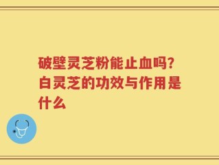 破壁灵芝粉能止血吗？白灵芝的功效与作用是什么