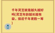 千年灵芝就是越久越好吗(灵芝年龄越长越有益，接近千年更胜一筹)