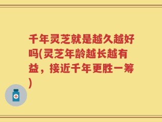 千年灵芝就是越久越好吗(灵芝年龄越长越有益，接近千年更胜一筹)