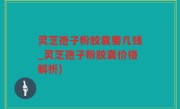 灵芝孢子粉胶囊要几钱_灵芝孢子粉胶囊价格解析)