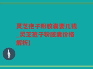 灵芝孢子粉胶囊要几钱_灵芝孢子粉胶囊价格解析)
