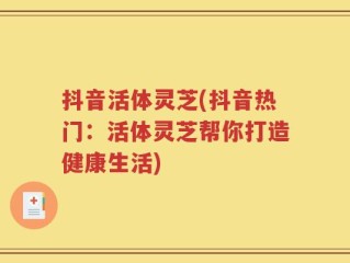 抖音活体灵芝(抖音热门：活体灵芝帮你打造健康生活)