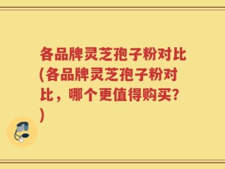 各品牌灵芝孢子粉对比(各品牌灵芝孢子粉对比，哪个更值得购买？)