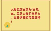 人参灵芝白凤丸(白凤丸：灵芝人参药材助力，滋补调养的完美选择)
