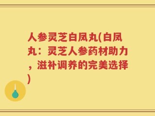 人参灵芝白凤丸(白凤丸：灵芝人参药材助力，滋补调养的完美选择)