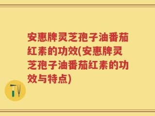 安惠牌灵芝孢子油番茄红素的功效(安惠牌灵芝孢子油番茄红素的功效与特点)
