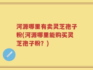 河源哪里有卖灵芝孢子粉(河源哪里能购买灵芝孢子粉？)