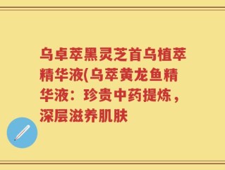 乌卓萃黑灵芝首乌植萃精华液(乌萃黄龙鱼精华液：珍贵中药提炼，深层滋养肌肤