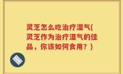 灵芝怎么吃治疗湿气(灵芝作为治疗湿气的佳品，你该如何食用？)