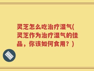 灵芝怎么吃治疗湿气(灵芝作为治疗湿气的佳品，你该如何食用？)