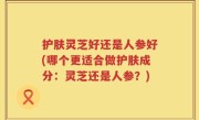 护肤灵芝好还是人参好(哪个更适合做护肤成分：灵芝还是人参？)