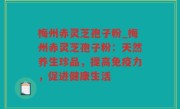 梅州赤灵芝孢子粉_梅州赤灵芝孢子粉：天然养生珍品，提高免疫力，促进健康生活
