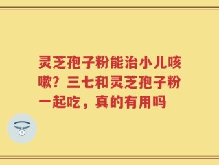 灵芝孢子粉能治小儿咳嗽？三七和灵芝孢子粉一起吃，真的有用吗