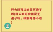 肝火旺可以吃灵芝孢子粉(肝火旺可食用灵芝孢子粉，缓解身体不适)