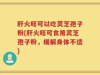 肝火旺可以吃灵芝孢子粉(肝火旺可食用灵芝孢子粉，缓解身体不适)