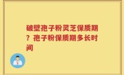 破壁孢子粉灵芝保质期？孢子粉保质期多长时间