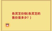 色灵芝价格(色灵芝的售价是多少？)