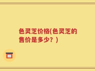 色灵芝价格(色灵芝的售价是多少？)