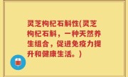 灵芝枸杞石斛性(灵芝枸杞石斛，一种天然养生组合，促进免疫力提升和健康生活。)