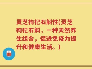 灵芝枸杞石斛性(灵芝枸杞石斛，一种天然养生组合，促进免疫力提升和健康生活。)