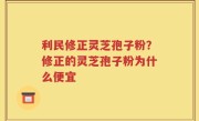 利民修正灵芝孢子粉？修正的灵芝孢子粉为什么便宜