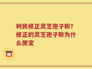 利民修正灵芝孢子粉？修正的灵芝孢子粉为什么便宜