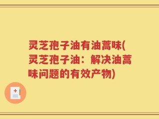 灵芝孢子油有油蒿味(灵芝孢子油：解决油蒿味问题的有效产物)