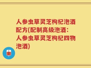人参虫草灵芝枸杞泡酒配方(配制高级泡酒：人参虫草灵芝枸杞四物泡酒)